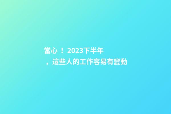 當心！2023下半年，這些人的工作容易有變動